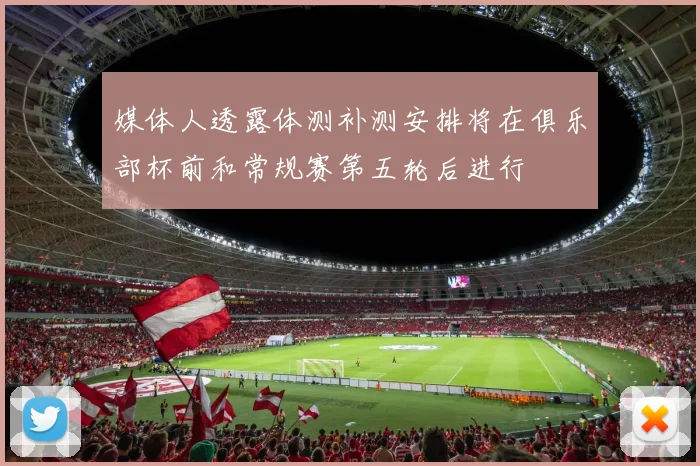 媒体人透露体测补测安排将在俱乐部杯前和常规赛第五轮后进行