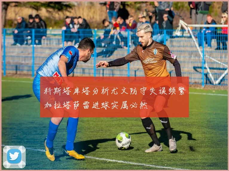 科斯塔库塔分析尤文防守失误频繁加拉塔萨雷进球实属必然