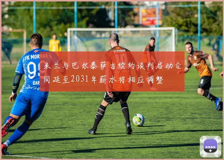 米兰与巴尔泰萨吉续约谈判启动合同延至2031年薪水将相应调整