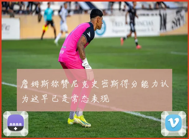 詹姆斯称赞尼克史密斯得分能力认为这早已是常态表现