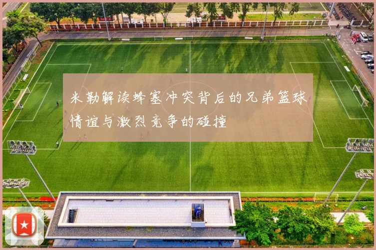 米勒解读蜂塞冲突背后的兄弟篮球情谊与激烈竞争的碰撞