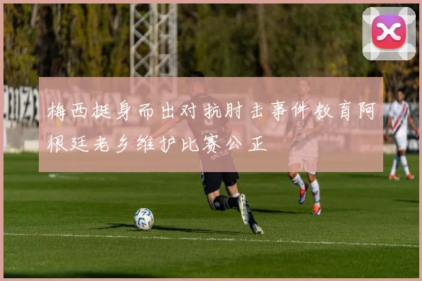 梅西挺身而出对抗肘击事件教育阿根廷老乡维护比赛公正