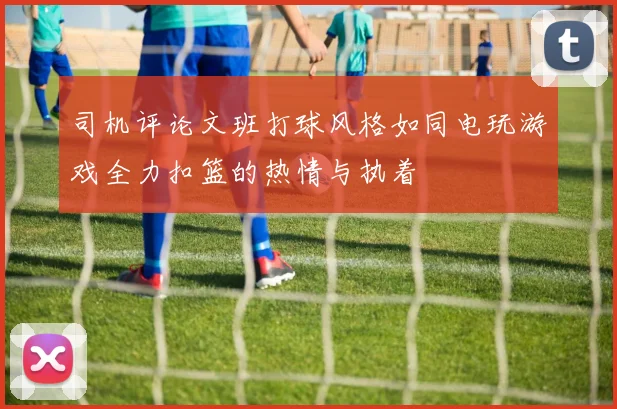 司机评论文班打球风格如同电玩游戏全力扣篮的热情与执着