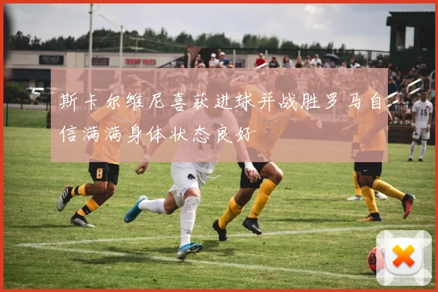 斯卡尔维尼喜获进球并战胜罗马自信满满身体状态良好